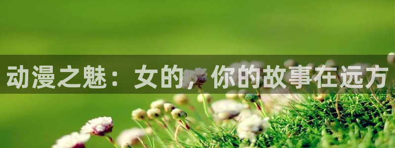 樱花动漫官网上：动漫之魅：女的，你的故事在远方